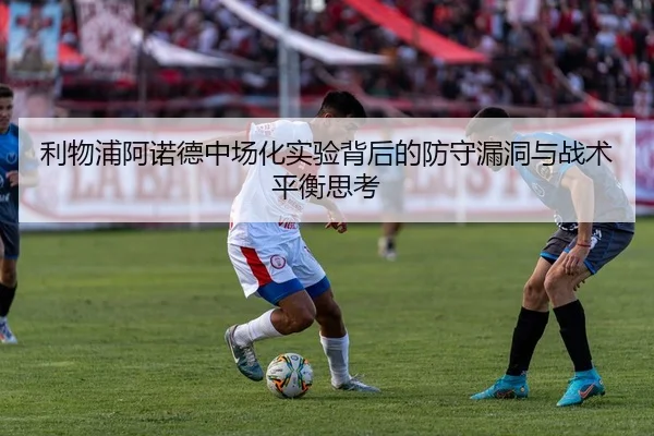 利物浦阿诺德中场化实验背后的防守漏洞与战术平衡思考