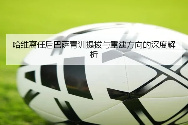 哈维离任后巴萨青训提拔与重建方向的深度解析