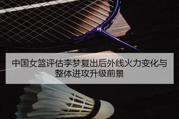 中国女篮评估李梦复出后外线火力变化与整体进攻升级前景