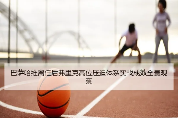 巴萨哈维离任后弗里克高位压迫体系实战成效全景观察