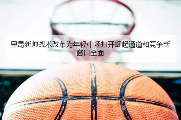 里昂新帅战术改革为年轻中场打开崛起通道和竞争新窗口全面