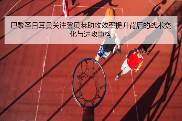 巴黎圣日耳曼关注登贝莱助攻效率提升背后的战术变化与进攻重构