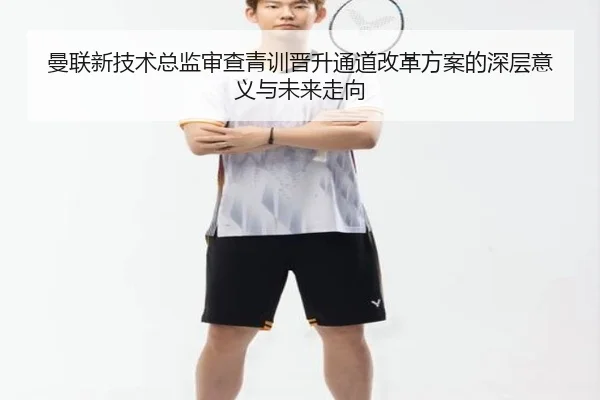 曼联新技术总监审查青训晋升通道改革方案的深层意义与未来走向